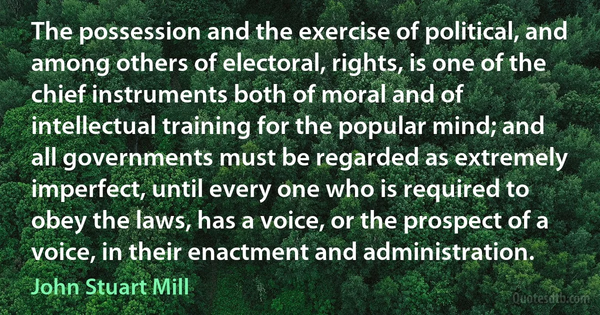 The possession and the exercise of political, and among others of electoral, rights, is one of the chief instruments both of moral and of intellectual training for the popular mind; and all governments must be regarded as extremely imperfect, until every one who is required to obey the laws, has a voice, or the prospect of a voice, in their enactment and administration. (John Stuart Mill)