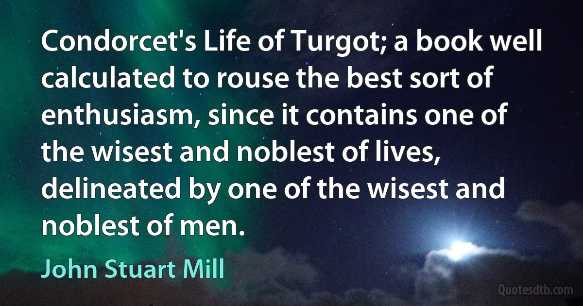 Condorcet's Life of Turgot; a book well calculated to rouse the best sort of enthusiasm, since it contains one of the wisest and noblest of lives, delineated by one of the wisest and noblest of men. (John Stuart Mill)