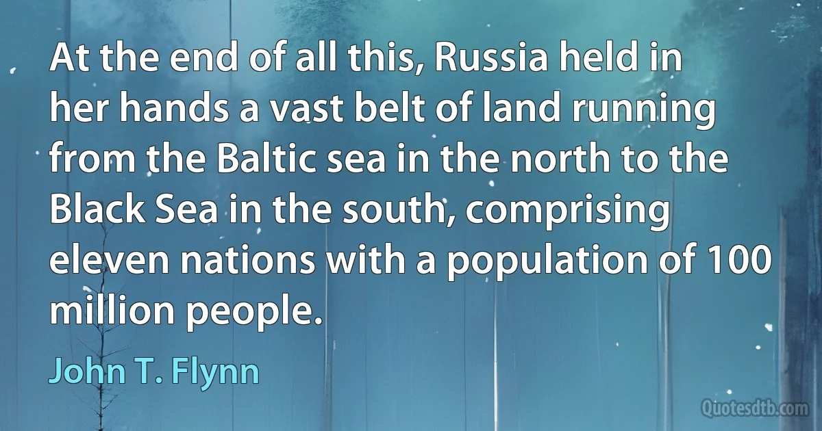 At the end of all this, Russia held in her hands a vast belt of land running from the Baltic sea in the north to the Black Sea in the south, comprising eleven nations with a population of 100 million people. (John T. Flynn)