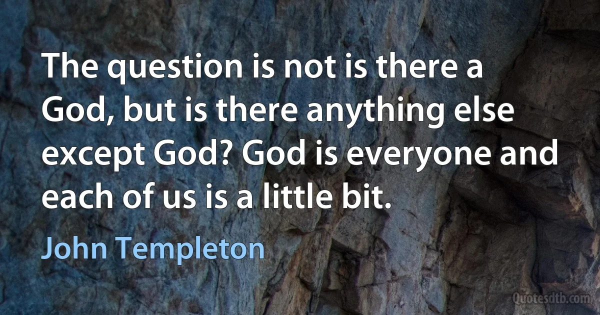 The question is not is there a God, but is there anything else except God? God is everyone and each of us is a little bit. (John Templeton)