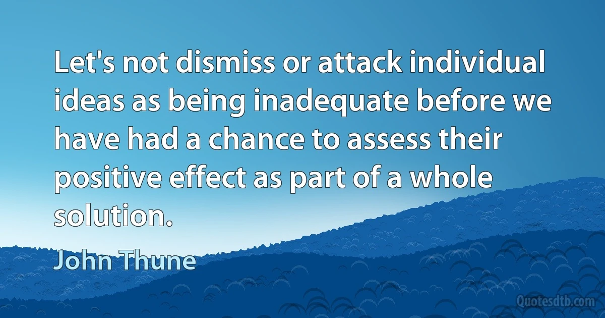 Let's not dismiss or attack individual ideas as being inadequate before we have had a chance to assess their positive effect as part of a whole solution. (John Thune)