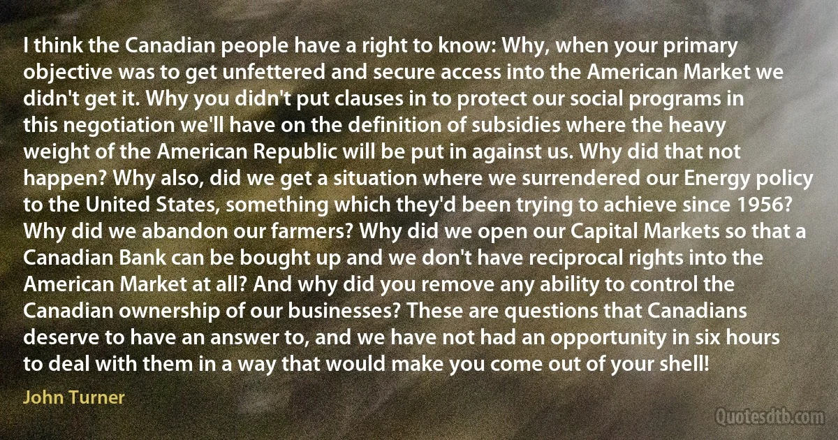 I think the Canadian people have a right to know: Why, when your primary objective was to get unfettered and secure access into the American Market we didn't get it. Why you didn't put clauses in to protect our social programs in this negotiation we'll have on the definition of subsidies where the heavy weight of the American Republic will be put in against us. Why did that not happen? Why also, did we get a situation where we surrendered our Energy policy to the United States, something which they'd been trying to achieve since 1956? Why did we abandon our farmers? Why did we open our Capital Markets so that a Canadian Bank can be bought up and we don't have reciprocal rights into the American Market at all? And why did you remove any ability to control the Canadian ownership of our businesses? These are questions that Canadians deserve to have an answer to, and we have not had an opportunity in six hours to deal with them in a way that would make you come out of your shell! (John Turner)