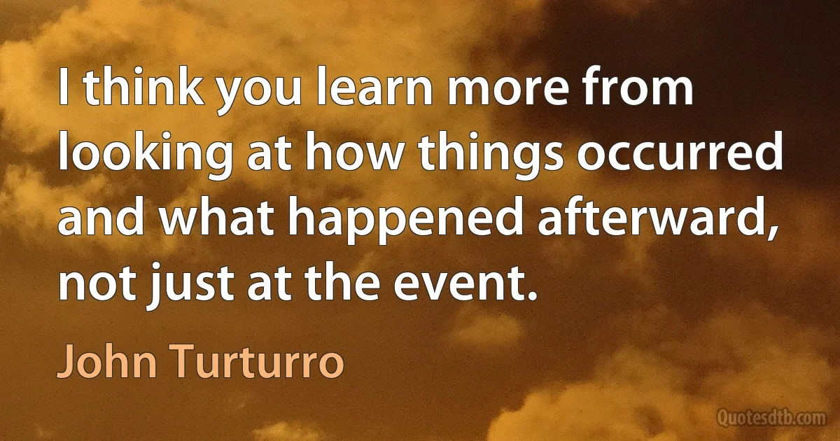 I think you learn more from looking at how things occurred and what happened afterward, not just at the event. (John Turturro)