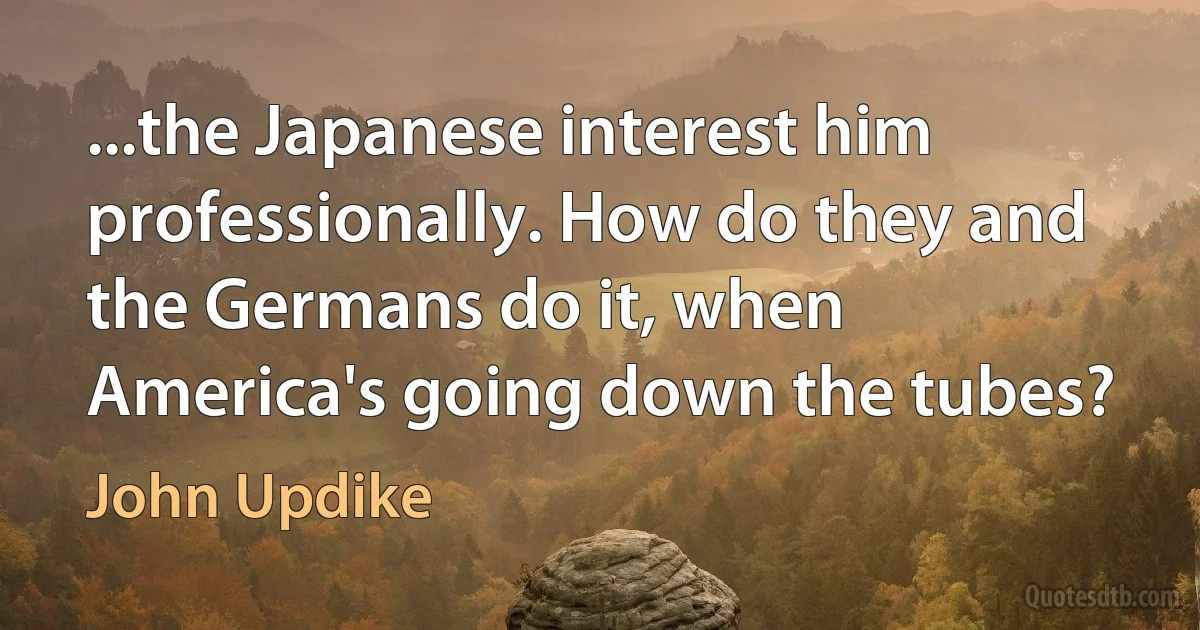 ...the Japanese interest him professionally. How do they and the Germans do it, when America's going down the tubes? (John Updike)