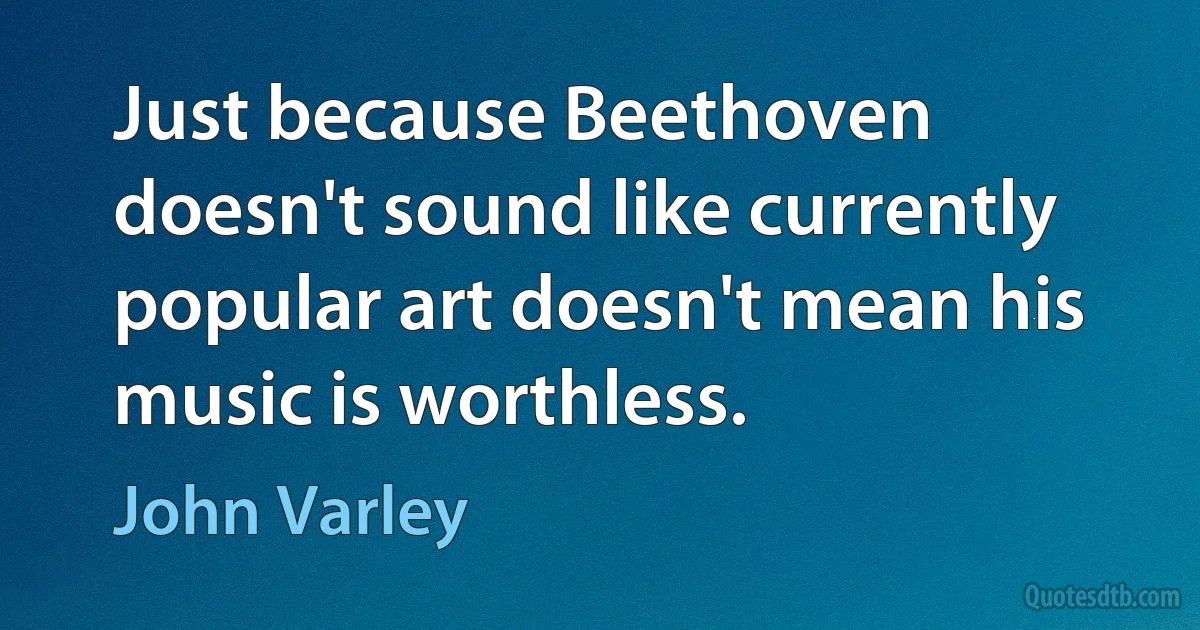 Just because Beethoven doesn't sound like currently popular art doesn't mean his music is worthless. (John Varley)