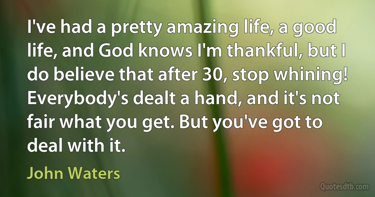 I've had a pretty amazing life, a good life, and God knows I'm thankful, but I do believe that after 30, stop whining! Everybody's dealt a hand, and it's not fair what you get. But you've got to deal with it. (John Waters)