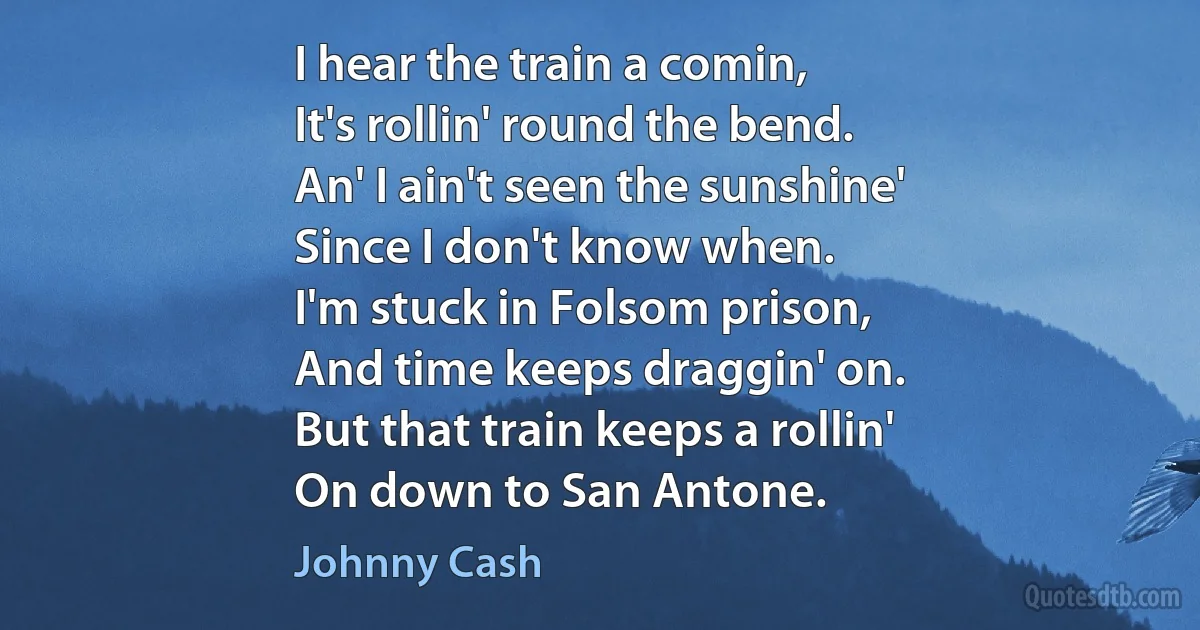 I hear the train a comin,
It's rollin' round the bend.
An' I ain't seen the sunshine'
Since I don't know when.
I'm stuck in Folsom prison,
And time keeps draggin' on.
But that train keeps a rollin'
On down to San Antone. (Johnny Cash)