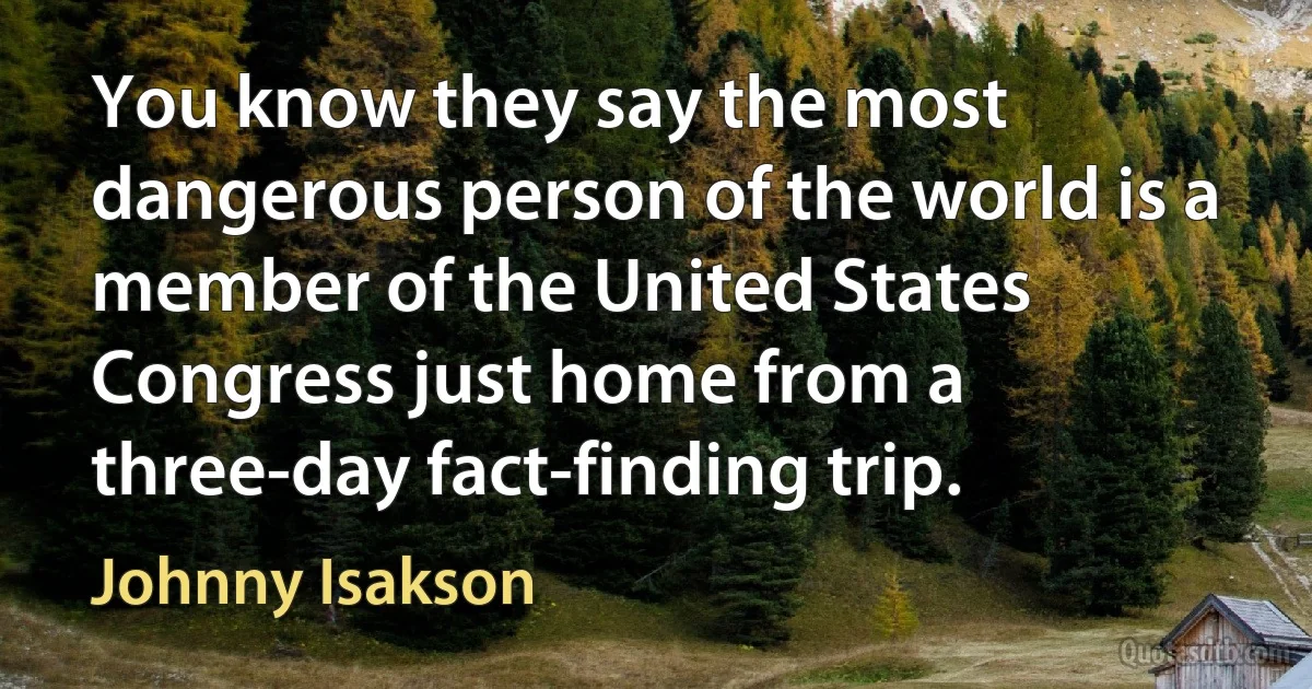 You know they say the most dangerous person of the world is a member of the United States Congress just home from a three-day fact-finding trip. (Johnny Isakson)