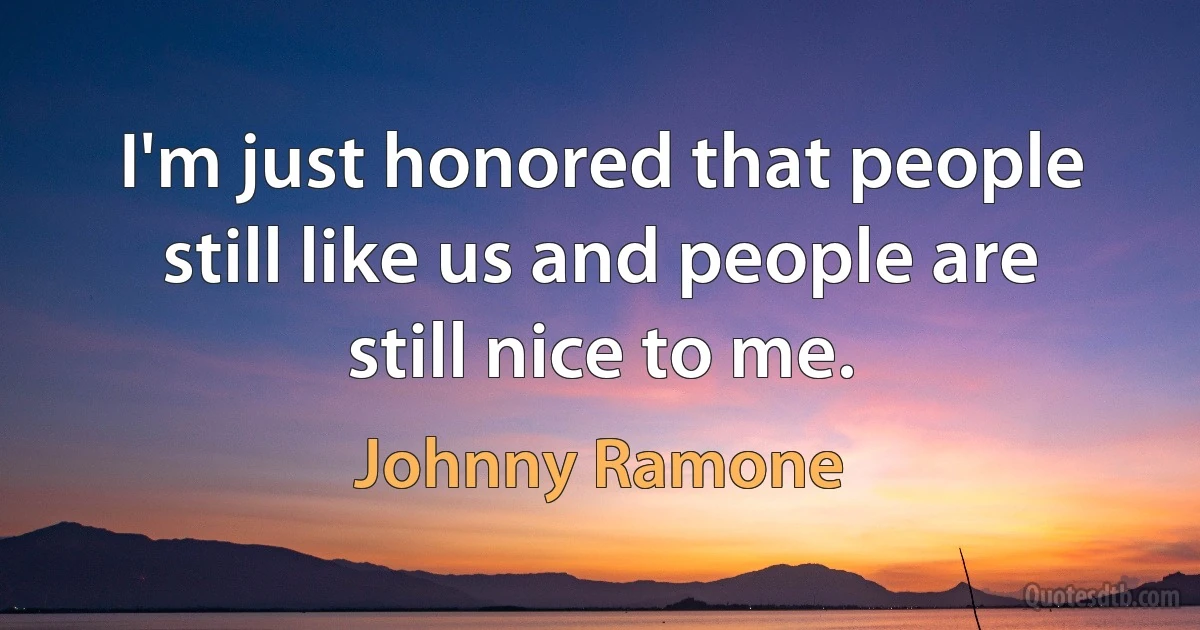 I'm just honored that people still like us and people are still nice to me. (Johnny Ramone)