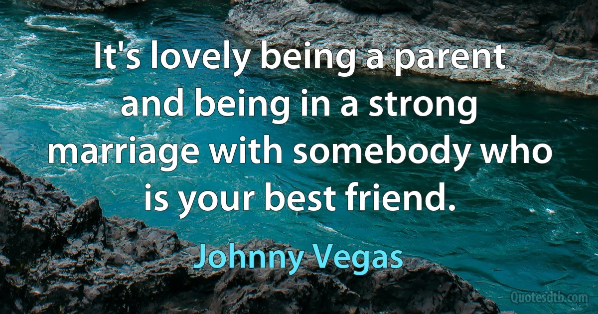 It's lovely being a parent and being in a strong marriage with somebody who is your best friend. (Johnny Vegas)