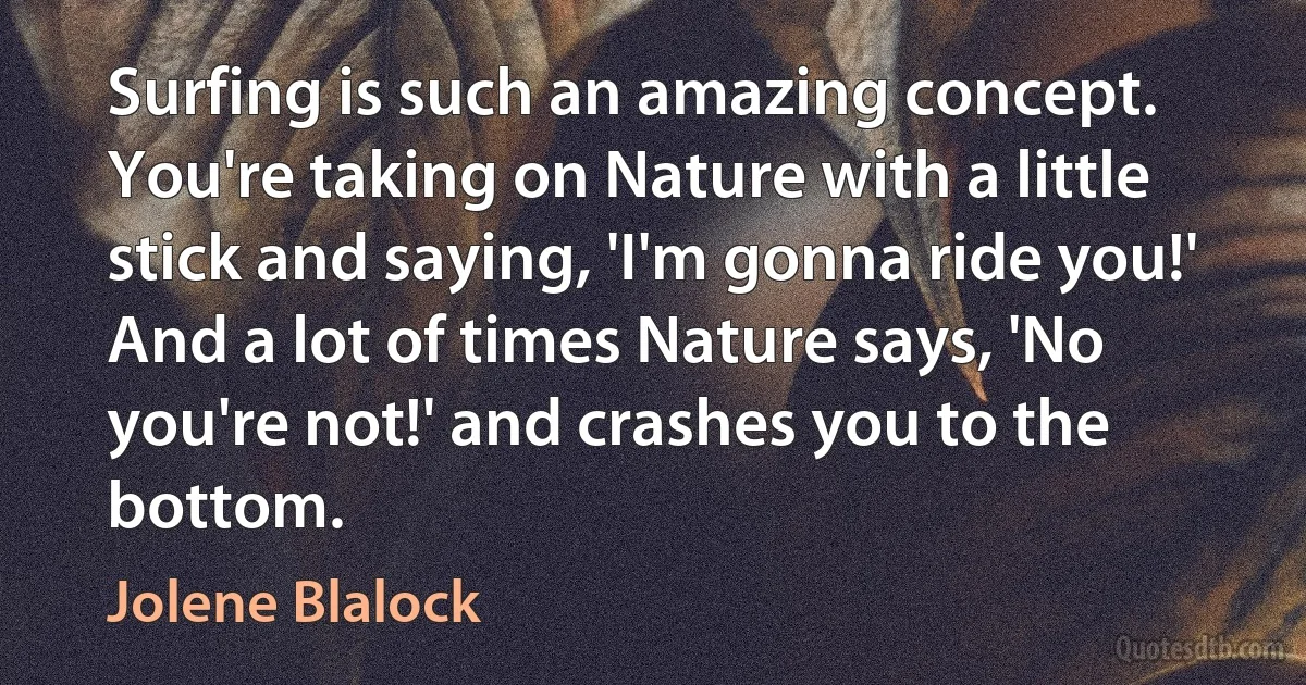 Surfing is such an amazing concept. You're taking on Nature with a little stick and saying, 'I'm gonna ride you!' And a lot of times Nature says, 'No you're not!' and crashes you to the bottom. (Jolene Blalock)