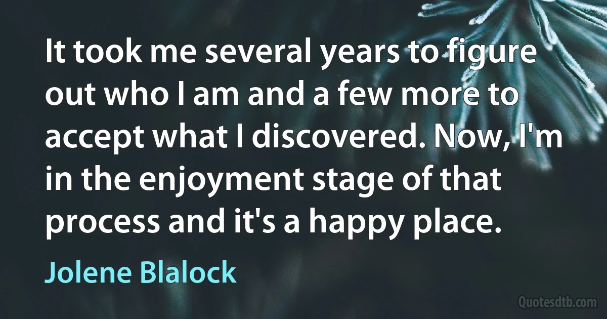 It took me several years to figure out who I am and a few more to accept what I discovered. Now, I'm in the enjoyment stage of that process and it's a happy place. (Jolene Blalock)