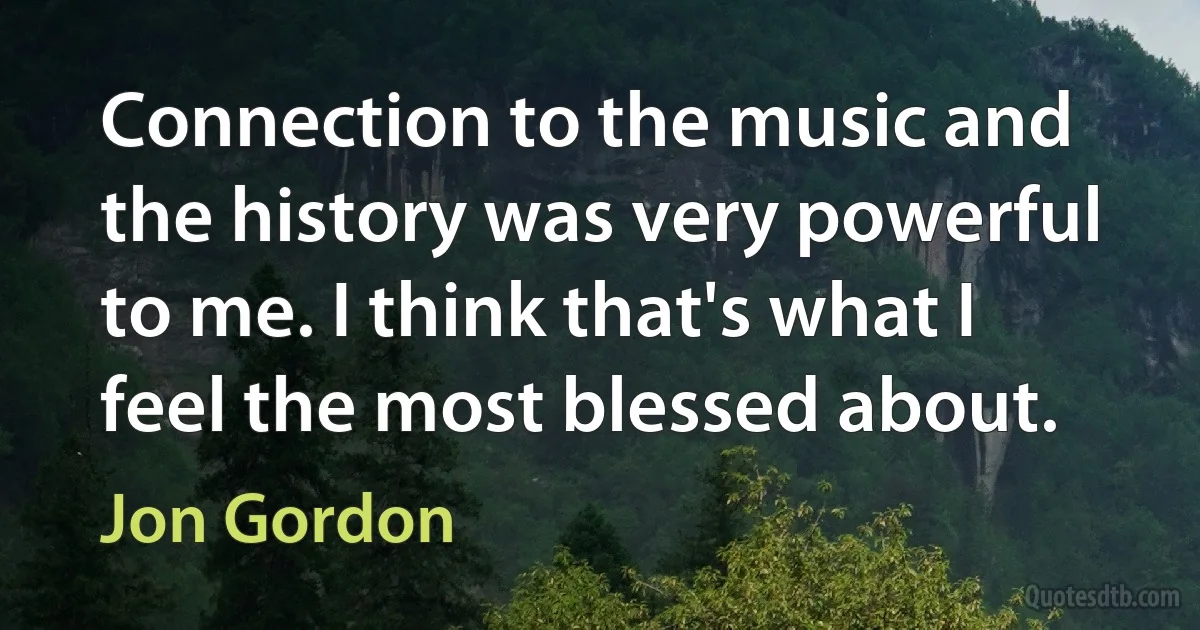 Connection to the music and the history was very powerful to me. I think that's what I feel the most blessed about. (Jon Gordon)