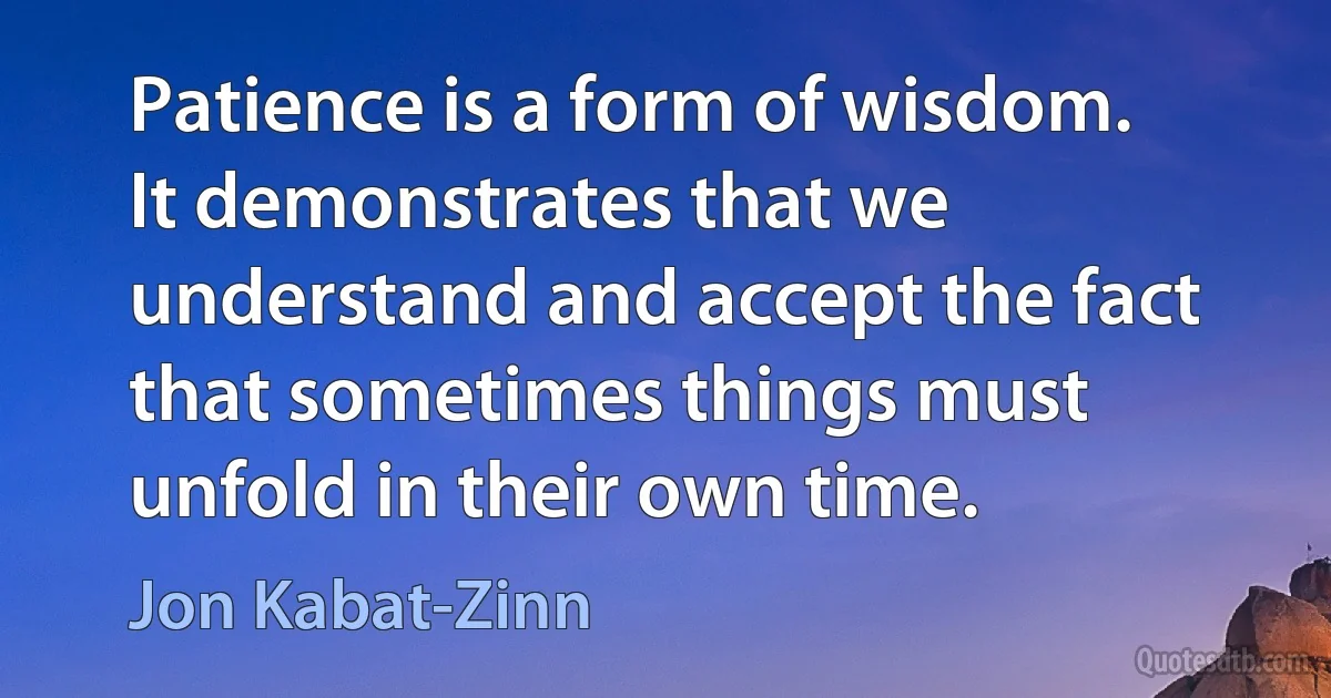 Patience is a form of wisdom. It demonstrates that we understand and accept the fact that sometimes things must unfold in their own time. (Jon Kabat-Zinn)