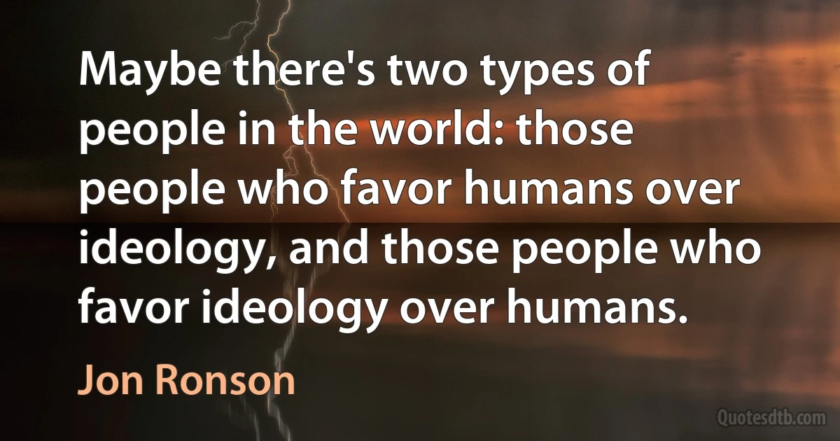 Maybe there's two types of people in the world: those people who favor humans over ideology, and those people who favor ideology over humans. (Jon Ronson)