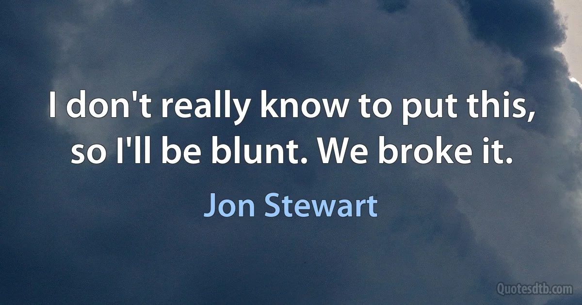 I don't really know to put this, so I'll be blunt. We broke it. (Jon Stewart)