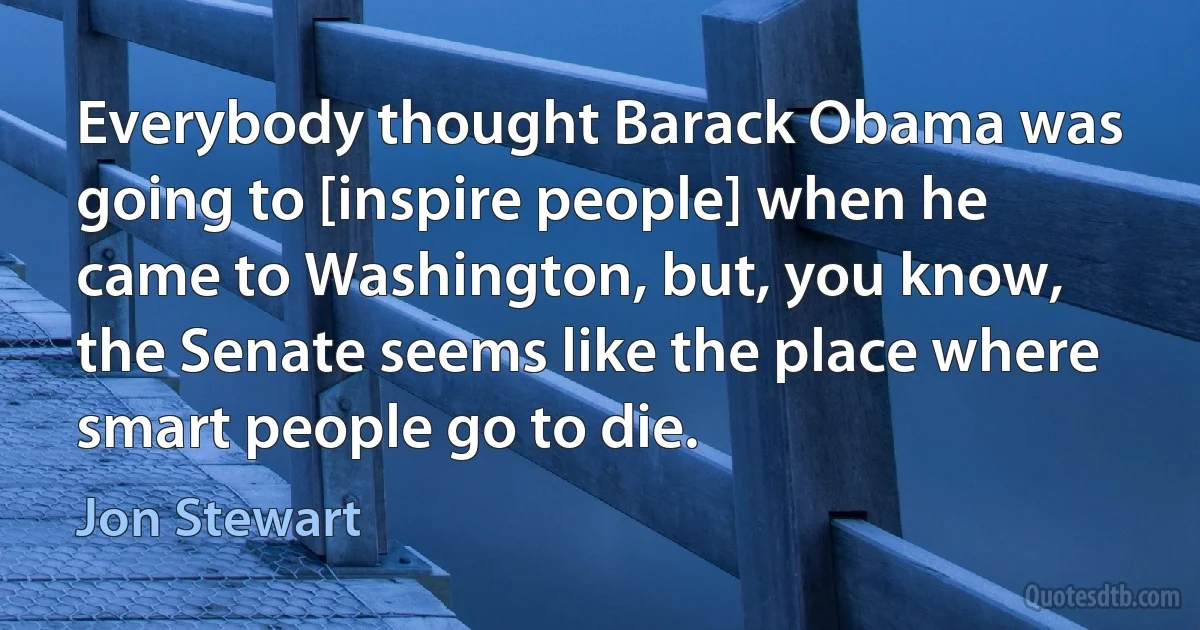 Everybody thought Barack Obama was going to [inspire people] when he came to Washington, but, you know, the Senate seems like the place where smart people go to die. (Jon Stewart)