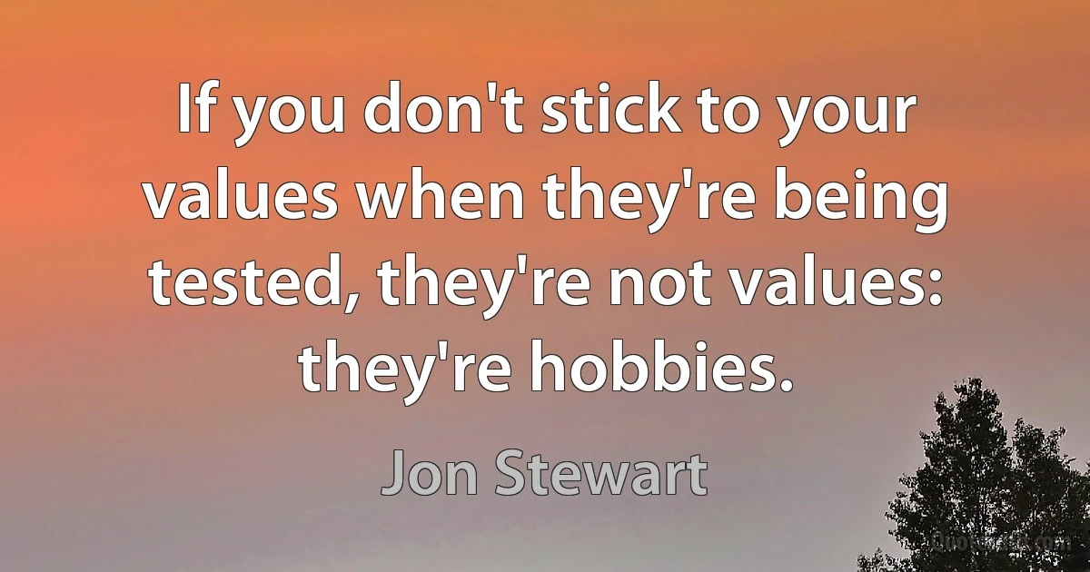 If you don't stick to your values when they're being tested, they're not values: they're hobbies. (Jon Stewart)