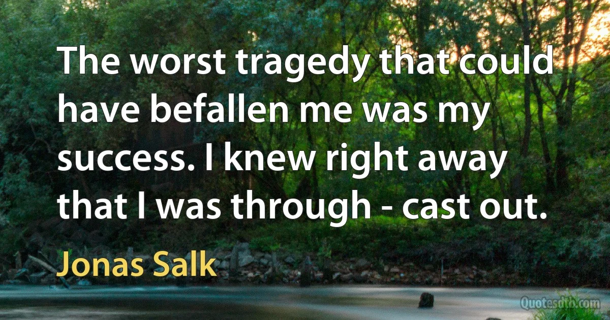 The worst tragedy that could have befallen me was my success. I knew right away that I was through - cast out. (Jonas Salk)