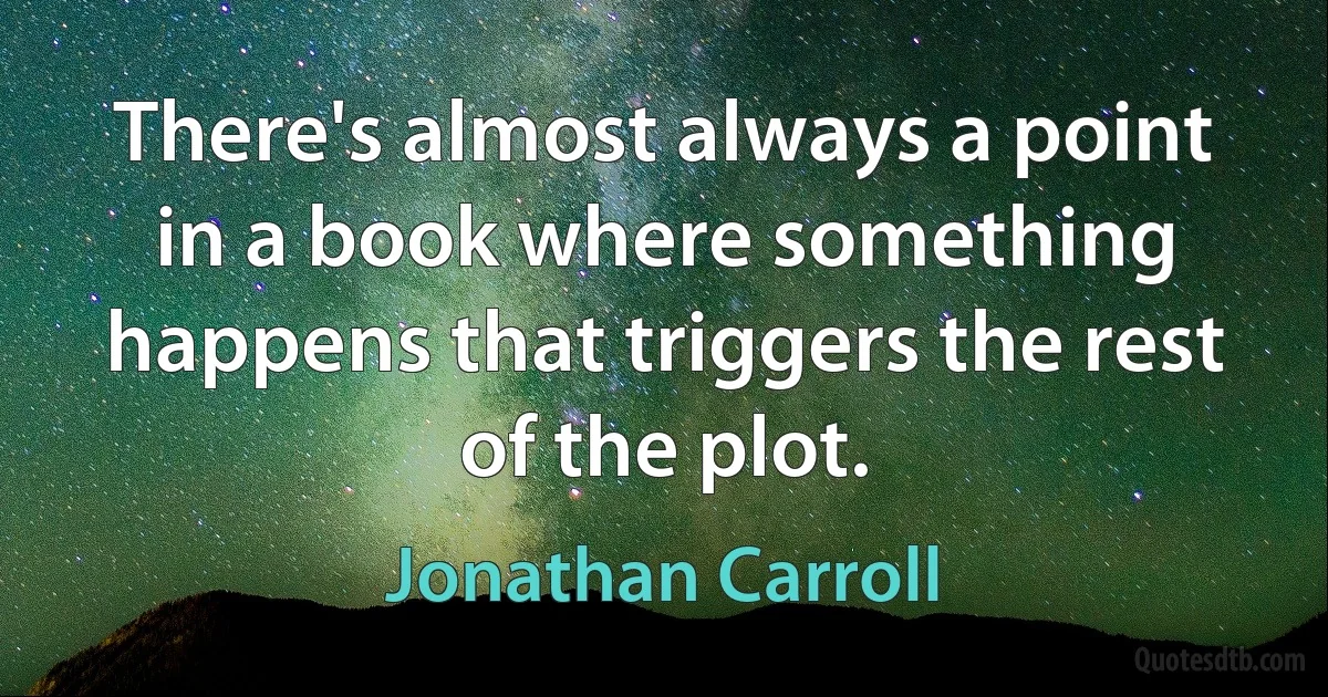 There's almost always a point in a book where something happens that triggers the rest of the plot. (Jonathan Carroll)