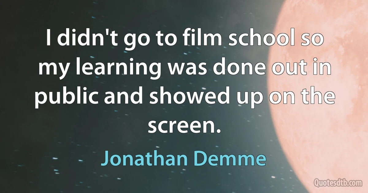 I didn't go to film school so my learning was done out in public and showed up on the screen. (Jonathan Demme)