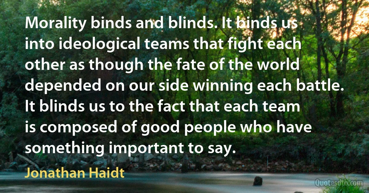 Morality binds and blinds. It binds us into ideological teams that fight each other as though the fate of the world depended on our side winning each battle. It blinds us to the fact that each team is composed of good people who have something important to say. (Jonathan Haidt)