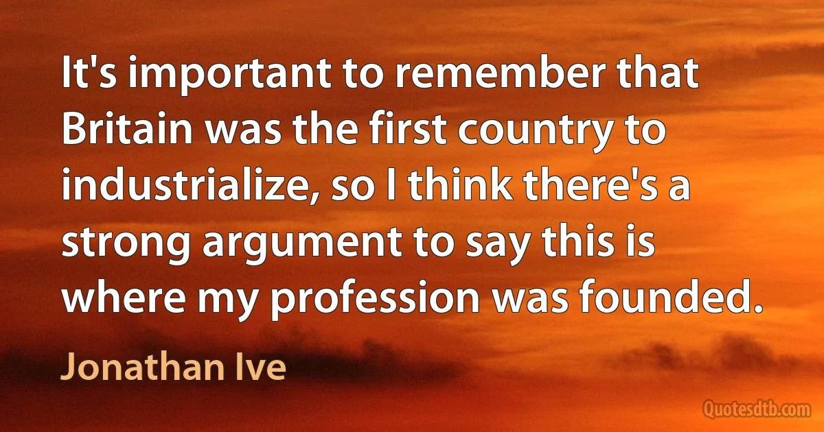 It's important to remember that Britain was the first country to industrialize, so I think there's a strong argument to say this is where my profession was founded. (Jonathan Ive)