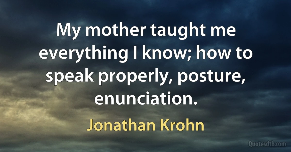 My mother taught me everything I know; how to speak properly, posture, enunciation. (Jonathan Krohn)