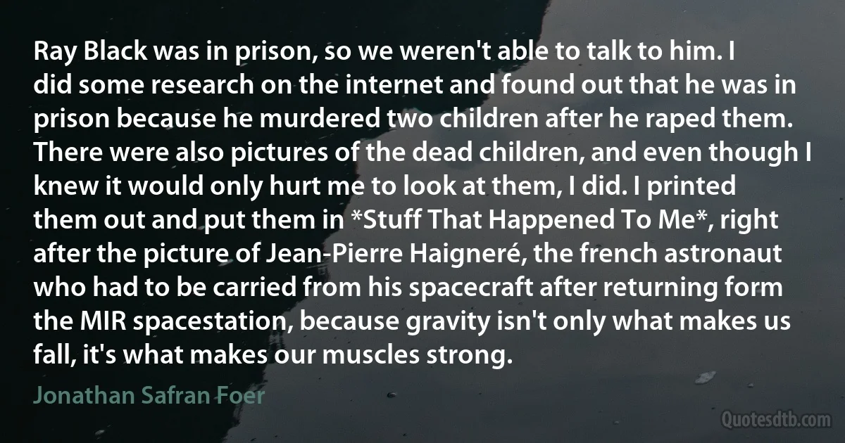 Ray Black was in prison, so we weren't able to talk to him. I did some research on the internet and found out that he was in prison because he murdered two children after he raped them. There were also pictures of the dead children, and even though I knew it would only hurt me to look at them, I did. I printed them out and put them in *Stuff That Happened To Me*, right after the picture of Jean-Pierre Haigneré, the french astronaut who had to be carried from his spacecraft after returning form the MIR spacestation, because gravity isn't only what makes us fall, it's what makes our muscles strong. (Jonathan Safran Foer)