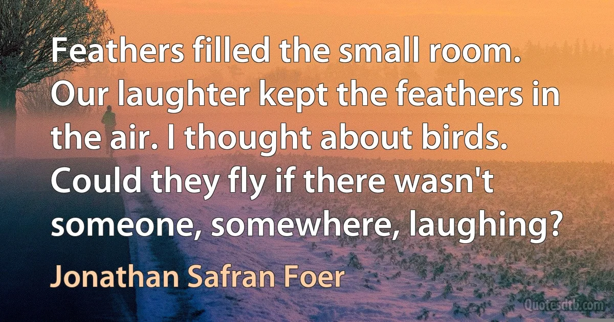 Feathers filled the small room. Our laughter kept the feathers in the air. I thought about birds. Could they fly if there wasn't someone, somewhere, laughing? (Jonathan Safran Foer)