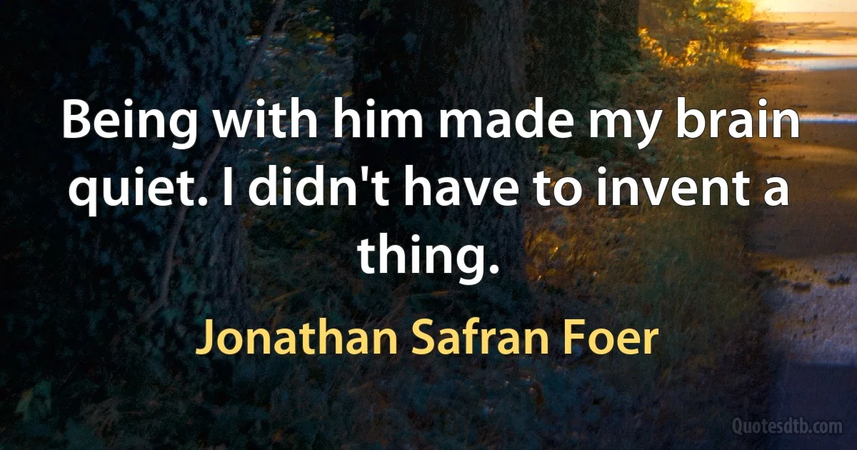 Being with him made my brain quiet. I didn't have to invent a thing. (Jonathan Safran Foer)