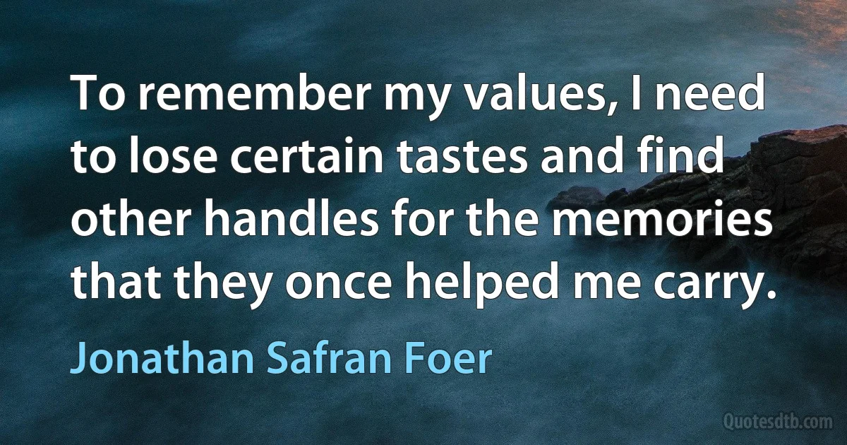 To remember my values, I need to lose certain tastes and find other handles for the memories that they once helped me carry. (Jonathan Safran Foer)