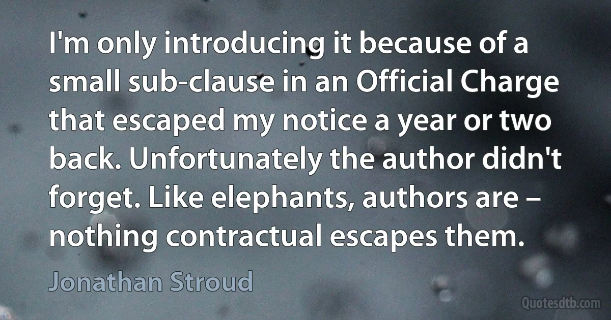 I'm only introducing it because of a small sub-clause in an Official Charge that escaped my notice a year or two back. Unfortunately the author didn't forget. Like elephants, authors are – nothing contractual escapes them. (Jonathan Stroud)