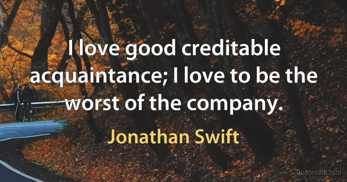 I love good creditable acquaintance; I love to be the worst of the company. (Jonathan Swift)