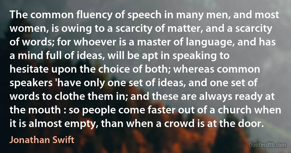 The common fluency of speech in many men, and most women, is owing to a scarcity of matter, and a scarcity of words; for whoever is a master of language, and has a mind full of ideas, will be apt in speaking to hesitate upon the choice of both; whereas common speakers 'have only one set of ideas, and one set of words to clothe them in; and these are always ready at the mouth : so people come faster out of a church when it is almost empty, than when a crowd is at the door. (Jonathan Swift)