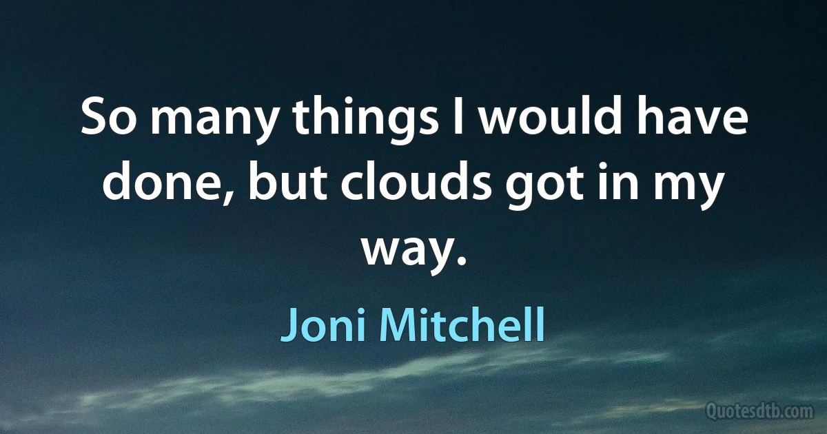 So many things I would have done, but clouds got in my way. (Joni Mitchell)