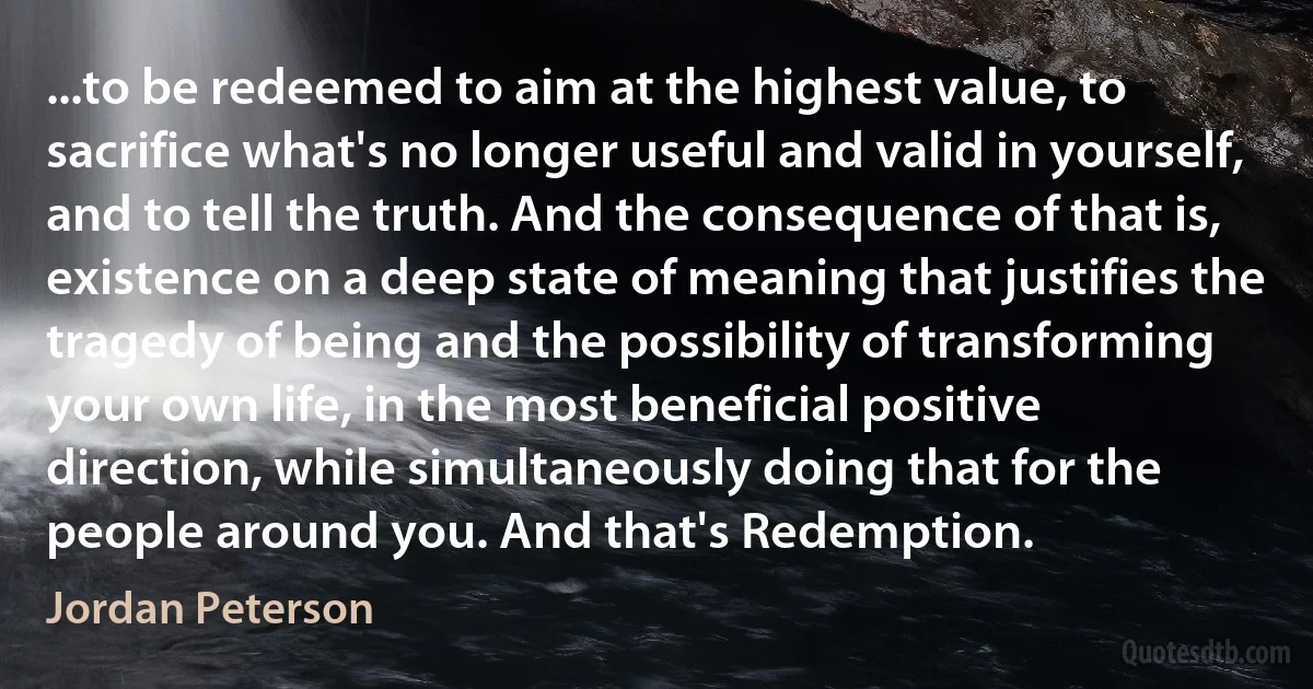 ...to be redeemed to aim at the highest value, to sacrifice what's no longer useful and valid in yourself, and to tell the truth. And the consequence of that is, existence on a deep state of meaning that justifies the tragedy of being and the possibility of transforming your own life, in the most beneficial positive direction, while simultaneously doing that for the people around you. And that's Redemption. (Jordan Peterson)