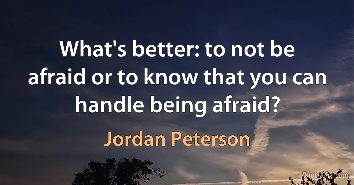 What's better: to not be afraid or to know that you can handle being afraid? (Jordan Peterson)