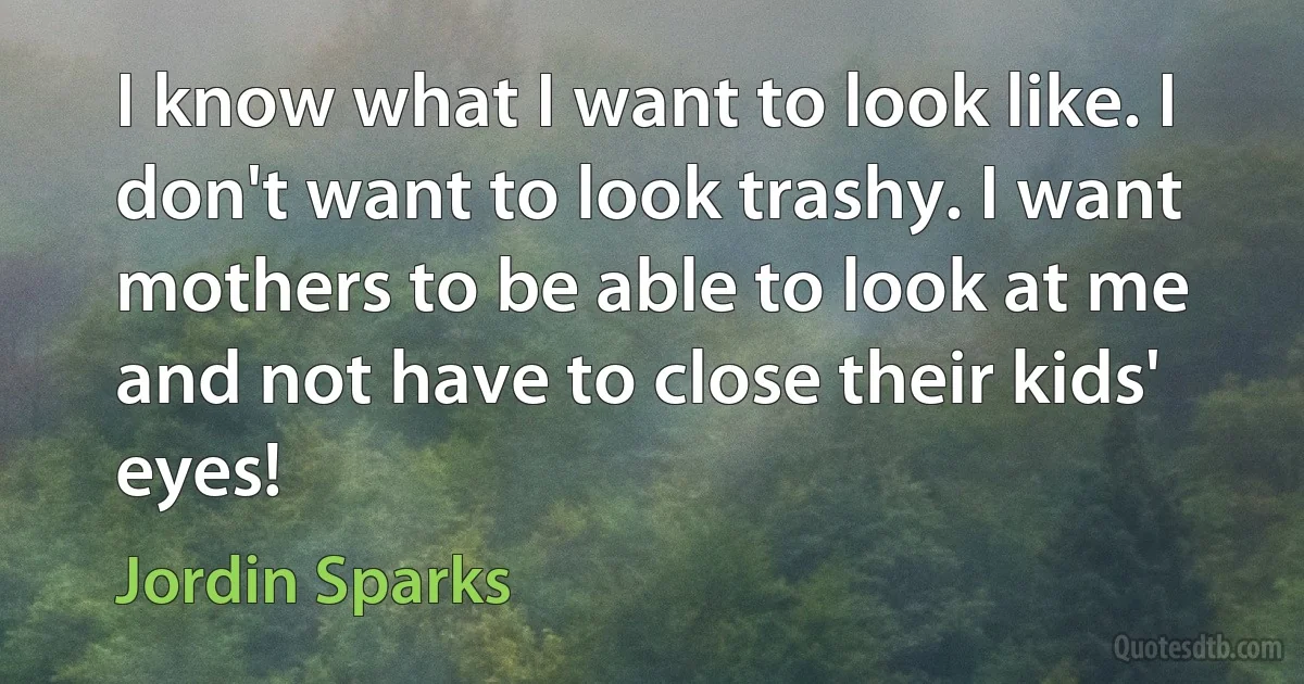 I know what I want to look like. I don't want to look trashy. I want mothers to be able to look at me and not have to close their kids' eyes! (Jordin Sparks)