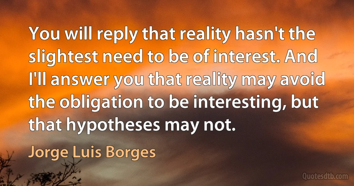 You will reply that reality hasn't the slightest need to be of interest. And I'll answer you that reality may avoid the obligation to be interesting, but that hypotheses may not. (Jorge Luis Borges)