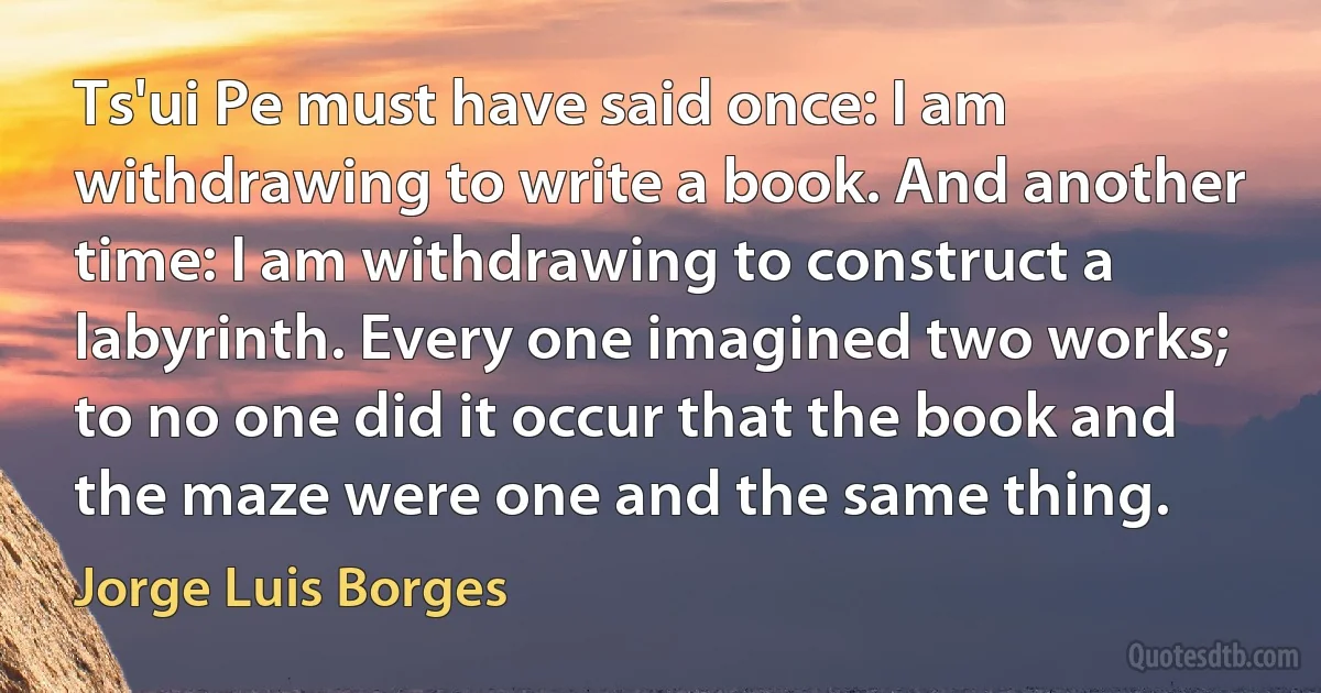 Ts'ui Pe must have said once: I am withdrawing to write a book. And another time: I am withdrawing to construct a labyrinth. Every one imagined two works; to no one did it occur that the book and the maze were one and the same thing. (Jorge Luis Borges)