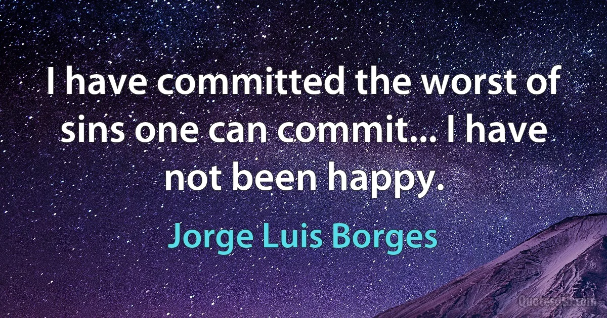 I have committed the worst of sins one can commit... I have not been happy. (Jorge Luis Borges)