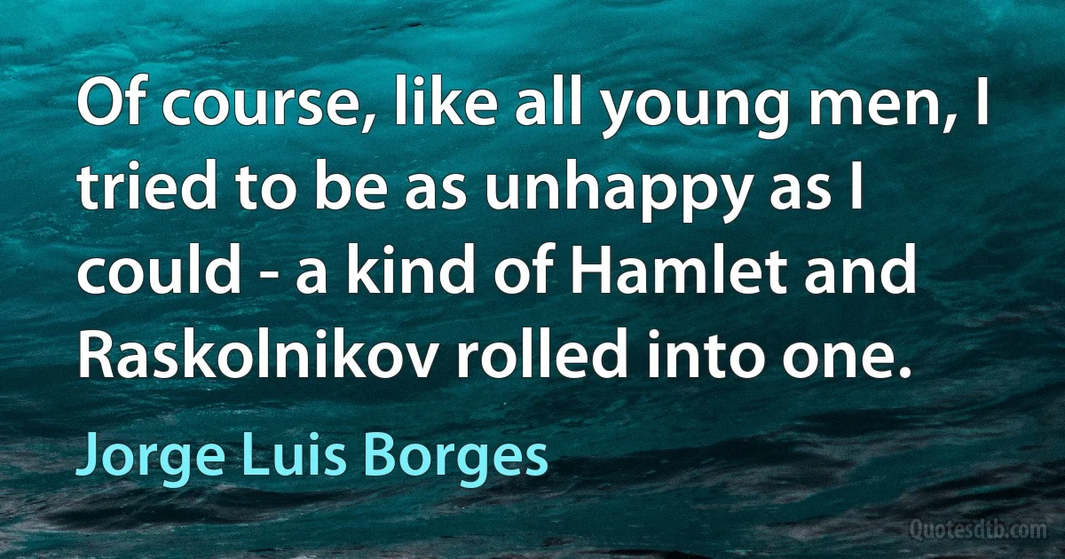 Of course, like all young men, I tried to be as unhappy as I could - a kind of Hamlet and Raskolnikov rolled into one. (Jorge Luis Borges)