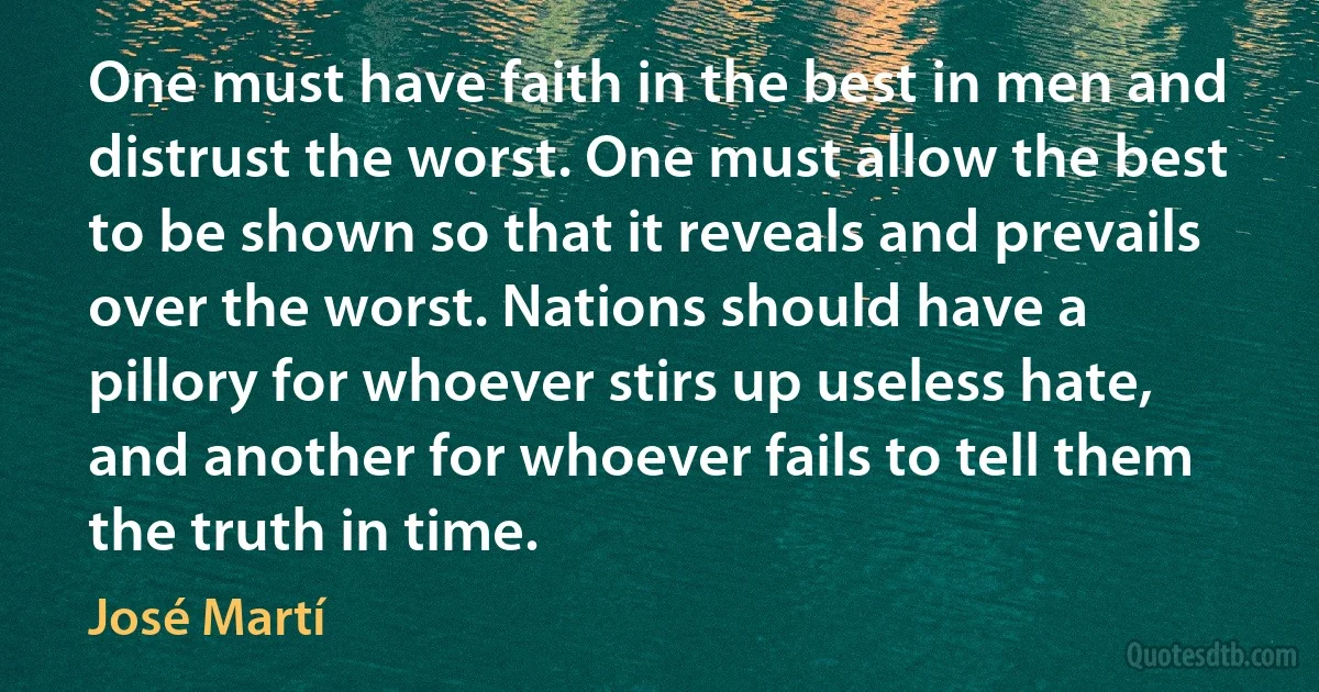 One must have faith in the best in men and distrust the worst. One must allow the best to be shown so that it reveals and prevails over the worst. Nations should have a pillory for whoever stirs up useless hate, and another for whoever fails to tell them the truth in time. (José Martí)