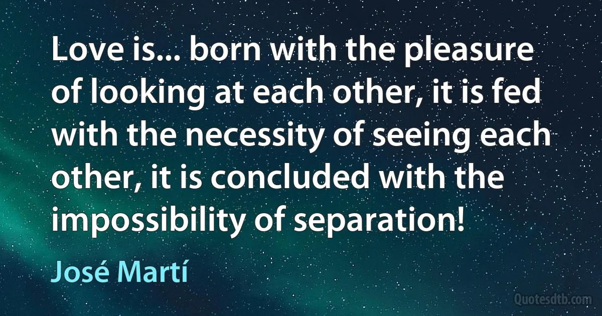 Love is... born with the pleasure of looking at each other, it is fed with the necessity of seeing each other, it is concluded with the impossibility of separation! (José Martí)