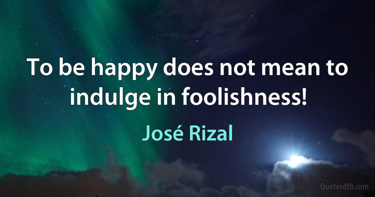 To be happy does not mean to indulge in foolishness! (José Rizal)