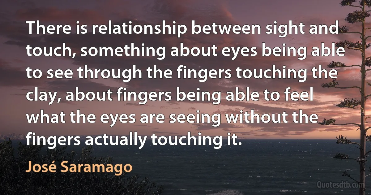 There is relationship between sight and touch, something about eyes being able to see through the fingers touching the clay, about fingers being able to feel what the eyes are seeing without the fingers actually touching it. (José Saramago)