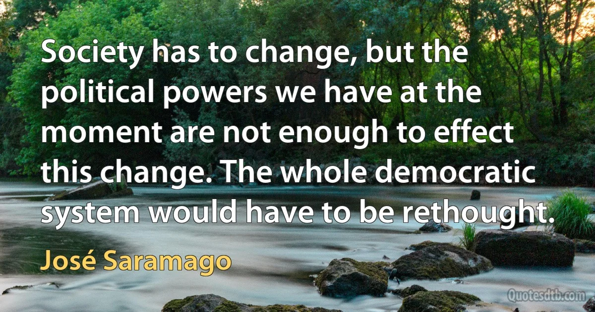 Society has to change, but the political powers we have at the moment are not enough to effect this change. The whole democratic system would have to be rethought. (José Saramago)