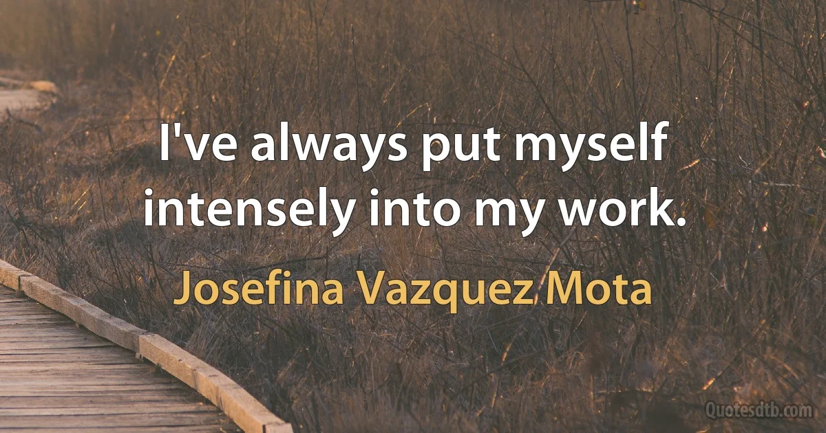 I've always put myself intensely into my work. (Josefina Vazquez Mota)