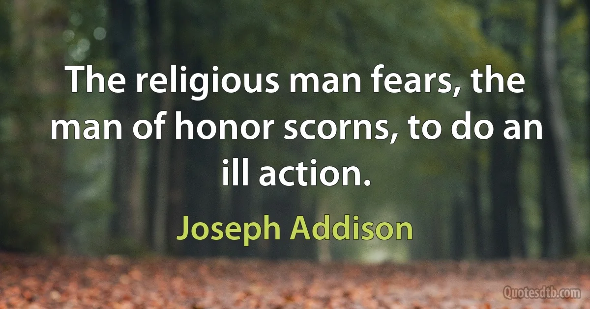 The religious man fears, the man of honor scorns, to do an ill action. (Joseph Addison)